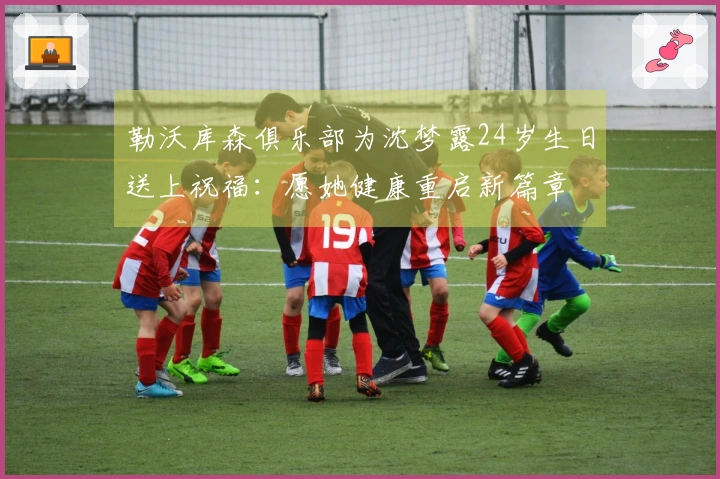勒沃库森俱乐部为沈梦露24岁生日送上祝福：愿她健康重启新篇章